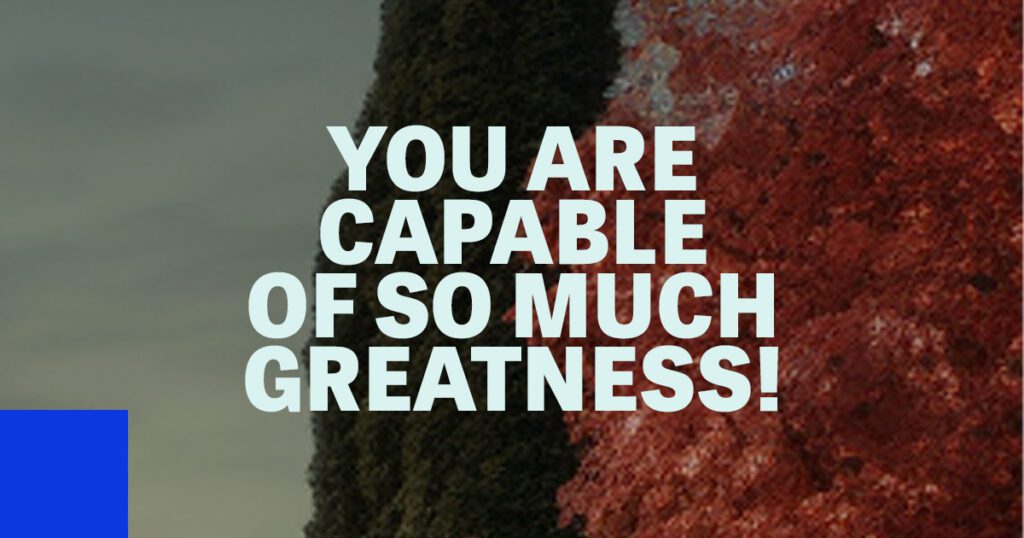 You are capable of so much greatness!